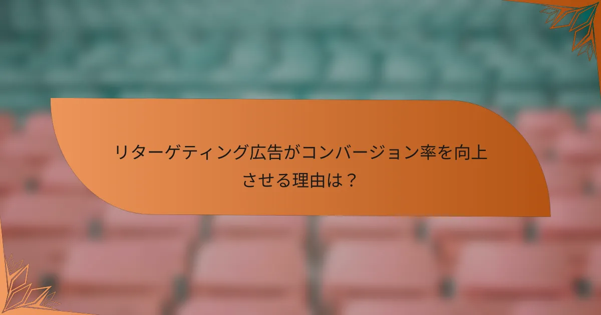 リターゲティング広告がコンバージョン率を向上させる理由は？